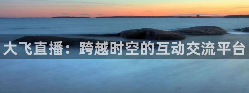 雨燕360体育免费直播cba：大飞直播：跨越时空的互动交流平台